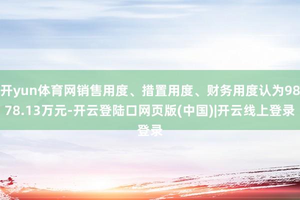 开yun体育网销售用度、措置用度、财务用度认为9878.13万元-开云登陆口网页版(中国)|开云线上登录