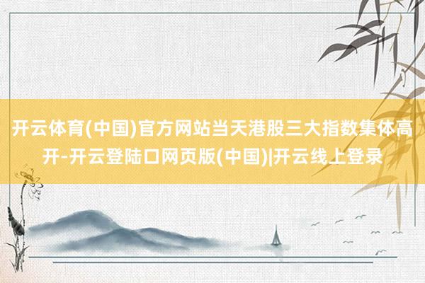 开云体育(中国)官方网站　　当天港股三大指数集体高开-开云登陆口网页版(中国)|开云线上登录