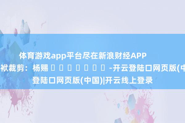 体育游戏app平台尽在新浪财经APP            						包袱裁剪：杨赐 							-开云登陆口网页版(中国)|开云线上登录