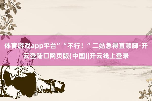 体育游戏app平台”“不行！”二姑急得直顿脚-开云登陆口网页版(中国)|开云线上登录