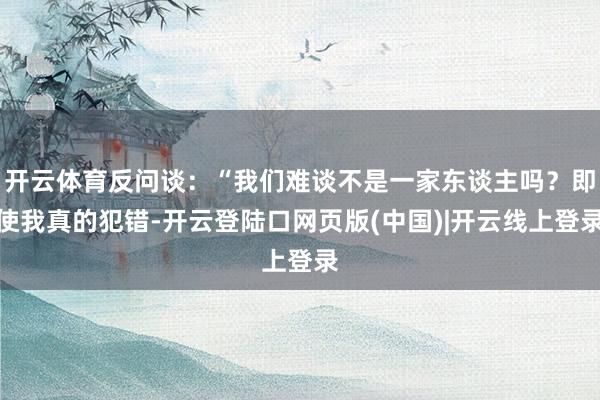 开云体育反问谈：“我们难谈不是一家东谈主吗？即使我真的犯错-开云登陆口网页版(中国)|开云线上登录