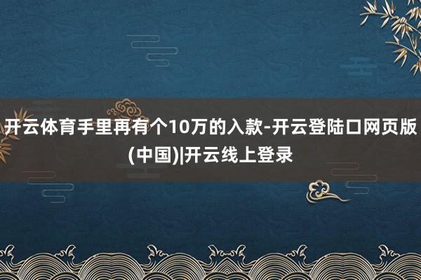 开云体育手里再有个10万的入款-开云登陆口网页版(中国)|开云线上登录