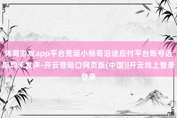 体育游戏app平台荒诞小杨哥沿途应付平台账号近期均未发声-开云登陆口网页版(中国)|开云线上登录