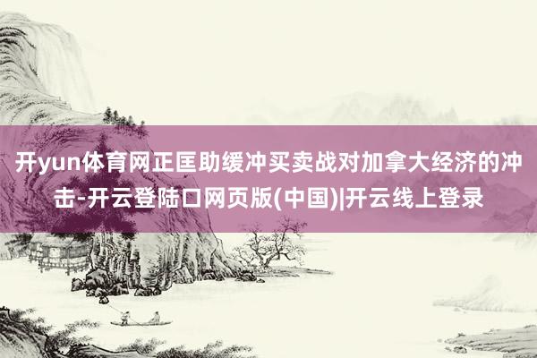 开yun体育网正匡助缓冲买卖战对加拿大经济的冲击-开云登陆口网页版(中国)|开云线上登录