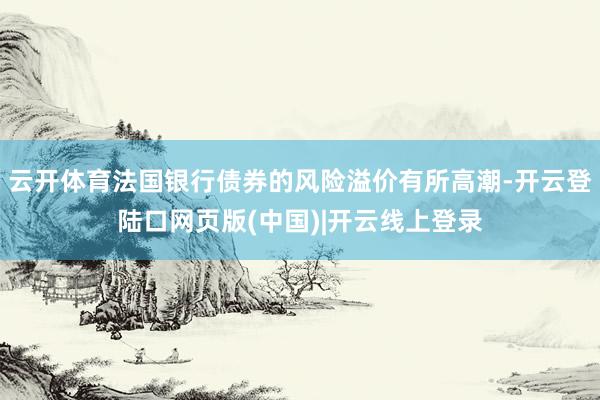 云开体育法国银行债券的风险溢价有所高潮-开云登陆口网页版(中国)|开云线上登录