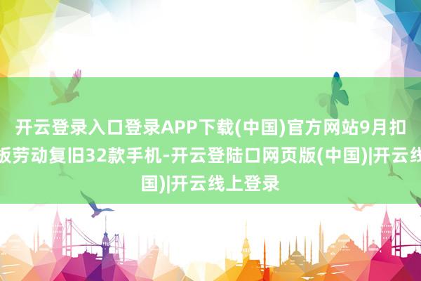 开云登录入口登录APP下载(中国)官方网站9月扣头换电板劳动复旧32款手机-开云登陆口网页版(中国)|开云线上登录