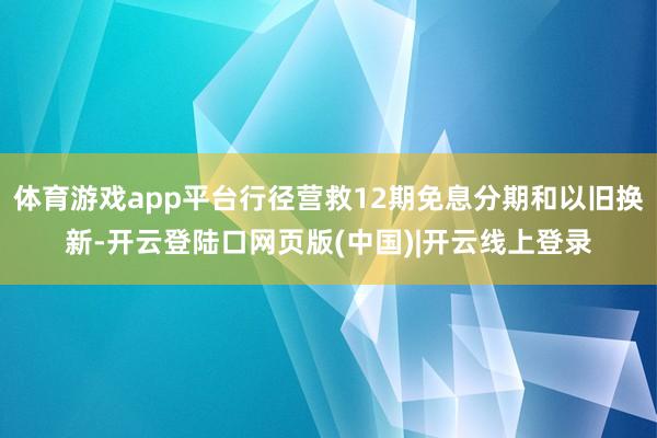 体育游戏app平台行径营救12期免息分期和以旧换新-开云登陆口网页版(中国)|开云线上登录