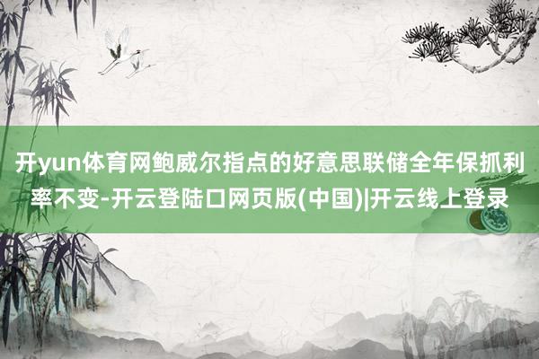 开yun体育网鲍威尔指点的好意思联储全年保抓利率不变-开云登陆口网页版(中国)|开云线上登录