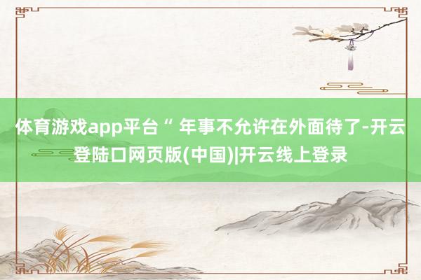 体育游戏app平台“ 年事不允许在外面待了-开云登陆口网页版(中国)|开云线上登录