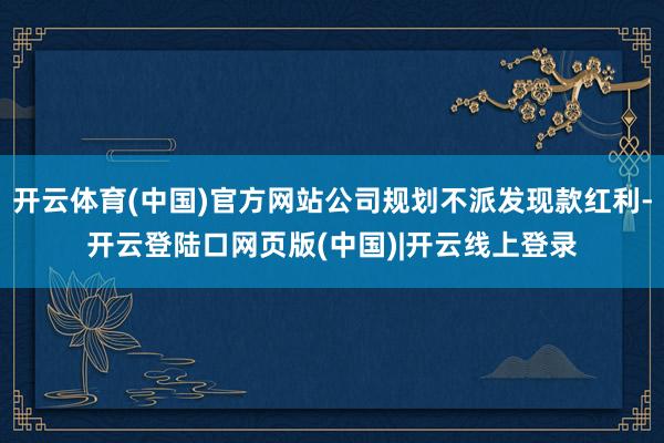 开云体育(中国)官方网站公司规划不派发现款红利-开云登陆口网页版(中国)|开云线上登录