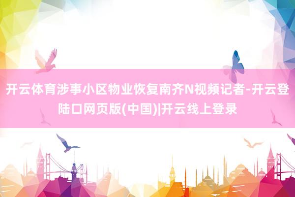 开云体育涉事小区物业恢复南齐N视频记者-开云登陆口网页版(中国)|开云线上登录