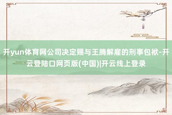 开yun体育网公司决定赐与王腾解雇的刑事包袱-开云登陆口网页版(中国)|开云线上登录