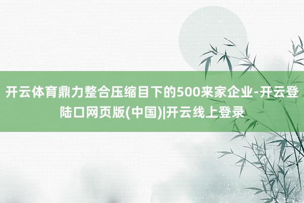 开云体育鼎力整合压缩目下的500来家企业-开云登陆口网页版(中国)|开云线上登录