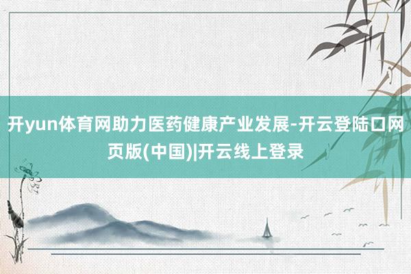 开yun体育网助力医药健康产业发展-开云登陆口网页版(中国)|开云线上登录