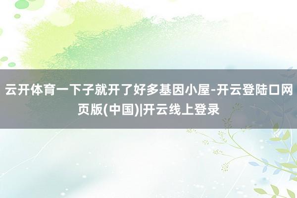 云开体育一下子就开了好多基因小屋-开云登陆口网页版(中国)|开云线上登录
