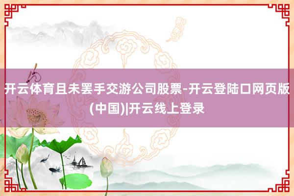 开云体育且未罢手交游公司股票-开云登陆口网页版(中国)|开云线上登录