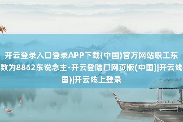 开云登录入口登录APP下载(中国)官方网站职工东说念主数为8862东说念主-开云登陆口网页版(中国)|开云线上登录