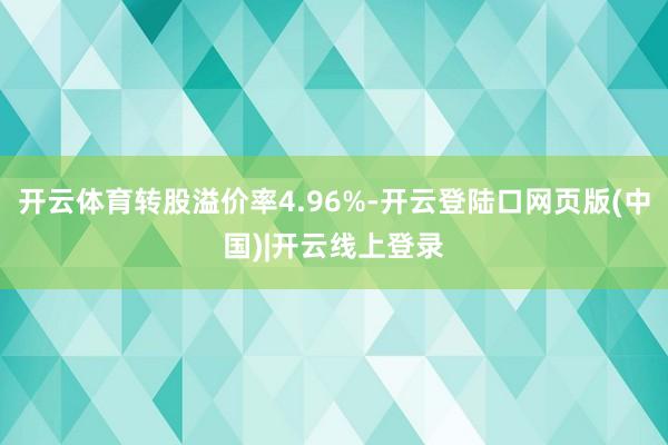 开云体育转股溢价率4.96%-开云登陆口网页版(中国)|开云线上登录