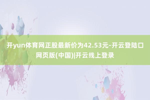 开yun体育网正股最新价为42.53元-开云登陆口网页版(中国)|开云线上登录