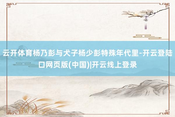 云开体育杨乃彭与犬子杨少彭特殊年代里-开云登陆口网页版(中国)|开云线上登录