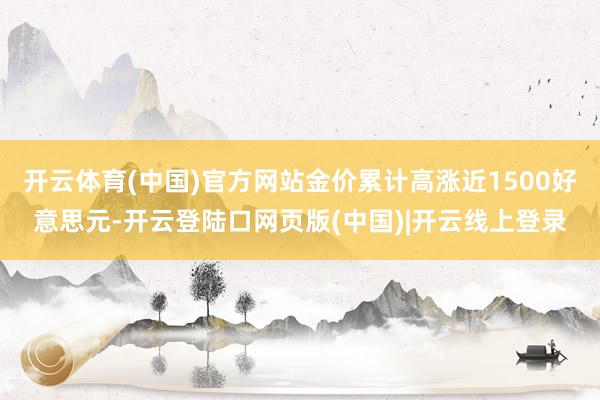 开云体育(中国)官方网站金价累计高涨近1500好意思元-开云登陆口网页版(中国)|开云线上登录