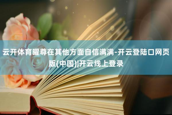 云开体育曜尊在其他方面自信满满-开云登陆口网页版(中国)|开云线上登录