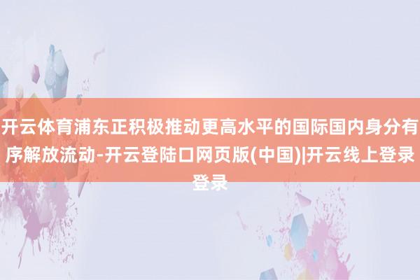 开云体育浦东正积极推动更高水平的国际国内身分有序解放流动-开云登陆口网页版(中国)|开云线上登录