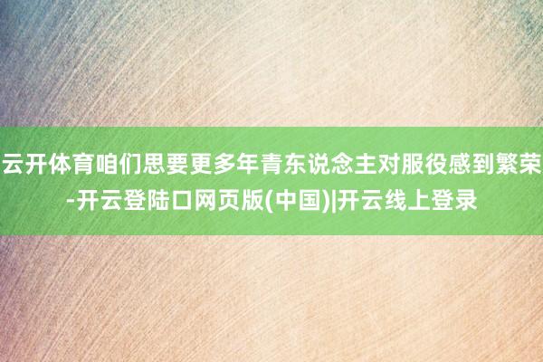 云开体育咱们思要更多年青东说念主对服役感到繁荣-开云登陆口网页版(中国)|开云线上登录