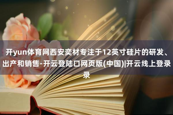 开yun体育网西安奕材专注于12英寸硅片的研发、出产和销售-开云登陆口网页版(中国)|开云线上登录
