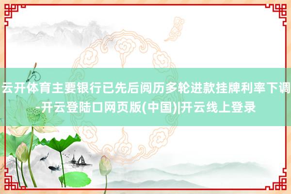 云开体育主要银行已先后阅历多轮进款挂牌利率下调-开云登陆口网页版(中国)|开云线上登录